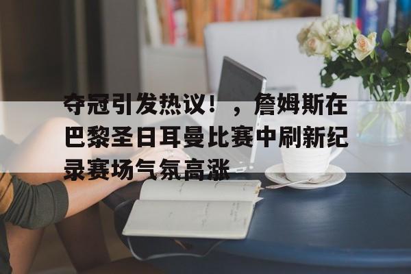 包含夺冠引发热议！，詹姆斯在巴黎圣日耳曼比赛中刷新纪录赛场气氛高涨的词条-九游体育下载app