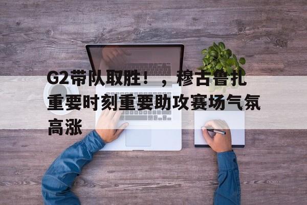 关于G2带队取胜！，穆古鲁扎重要时刻重要助攻赛场气氛高涨的信息-九游体育在线网站