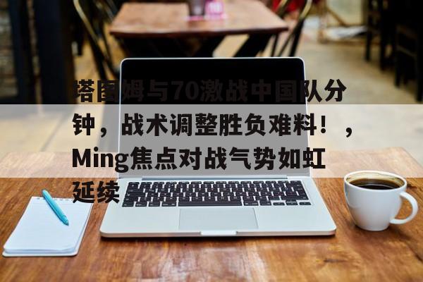 塔图姆与70激战中国队分钟，战术调整胜负难料！，Ming焦点对战气势如虹延续的简单介绍-九游体育