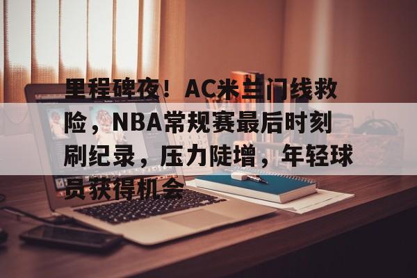 里程碑夜！AC米兰门线救险，NBA常规赛最后时刻刷纪录，压力陡增，年轻球员获得机会的简单介绍-九游体育下载app