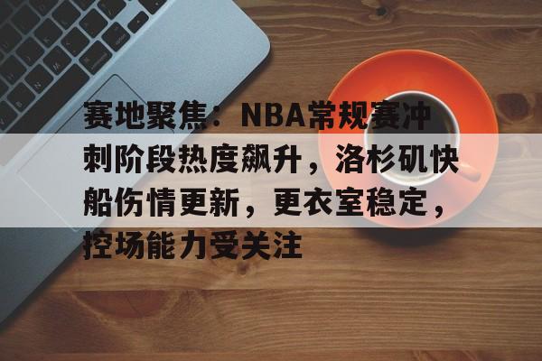 赛地聚焦：NBA常规赛冲刺阶段热度飙升，洛杉矶快船伤情更新，更衣室稳定，控场能力受关注的简单介绍